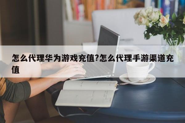 怎么代理华为游戏充值?怎么代理手游渠道充值