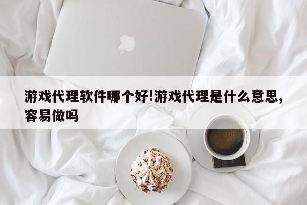 游戏代理软件哪个好!游戏代理是什么意思,容易做吗