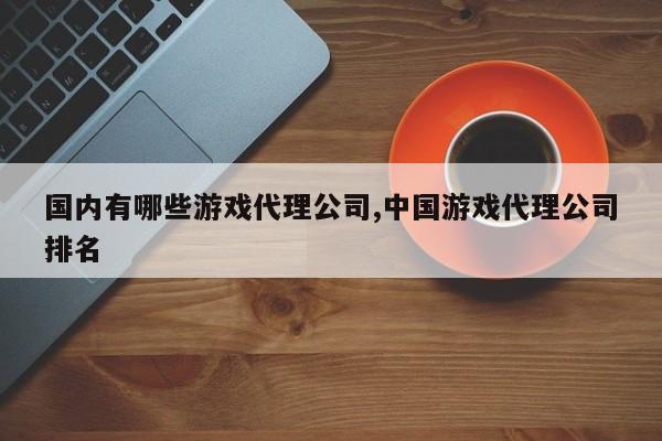 国内有哪些游戏代理公司,中国游戏代理公司排名