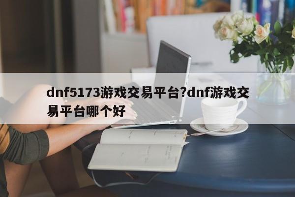 dnf5173游戏交易平台?dnf游戏交易平台哪个好