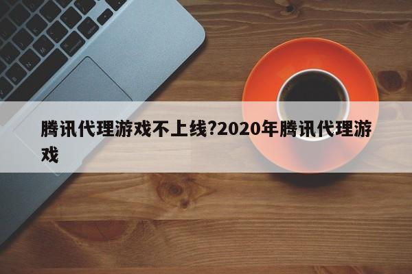 腾讯代理游戏不上线?2020年腾讯代理游戏