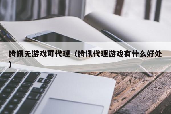腾讯无游戏可代理(腾讯代理游戏有什么好处)