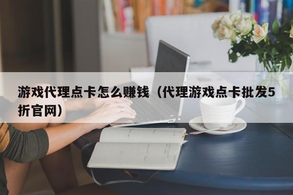 游戏代理点卡怎么赚钱(代理游戏点卡批发5折官网)