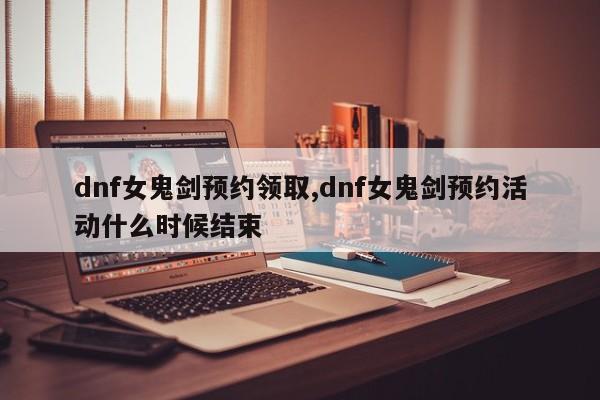 dnf女鬼剑预约领取,dnf女鬼剑预约活动什么时候结束