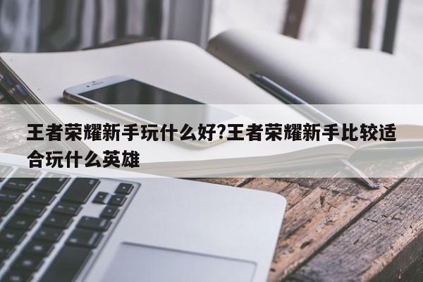 王者荣耀新手玩什么好?王者荣耀新手比较适合玩什么英雄