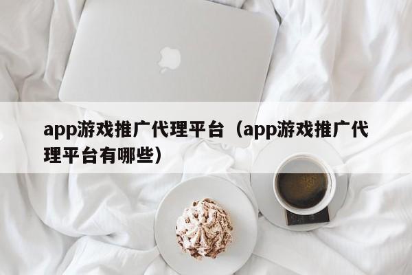 app游戏推广代理平台(app游戏推广代理平台有哪些)
