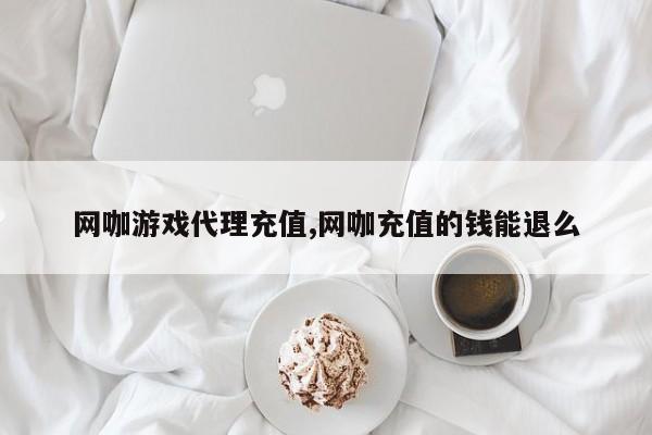 网咖游戏代理充值,网咖充值的钱能退么