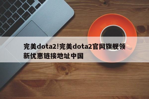 完美dota2!完美dota2官网旗舰领新优惠链接地址中国