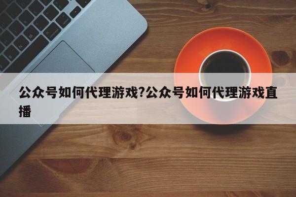 公众号如何代理游戏?公众号如何代理游戏直播