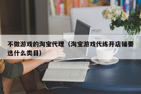 不做游戏的淘宝代理(淘宝游戏代练开店铺要选什么类目)
