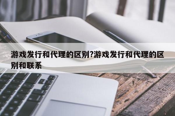 游戏发行和代理的区别?游戏发行和代理的区别和联系