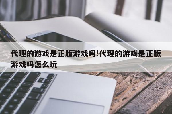 代理的游戏是正版游戏吗!代理的游戏是正版游戏吗怎么玩