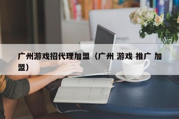广州游戏招代理加盟(广州 游戏 推广 加盟)