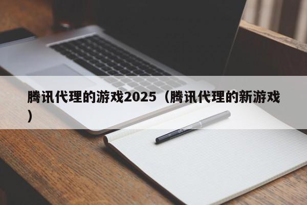 腾讯代理的游戏2025(腾讯代理的新游戏)