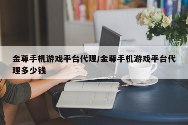 金尊手机游戏平台代理/金尊手机游戏平台代理多少钱