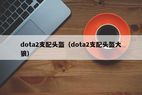 dota2支配头盔(dota2支配头盔大狼)
