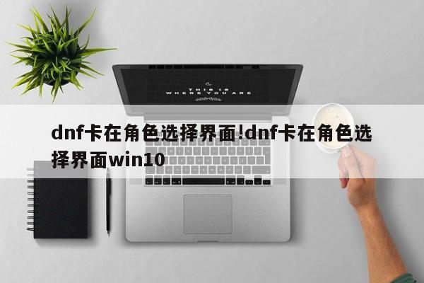 dnf卡在角色选择界面!dnf卡在角色选择界面win10