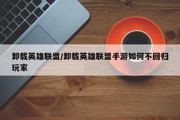 卸载英雄联盟/卸载英雄联盟手游如何不回归玩家