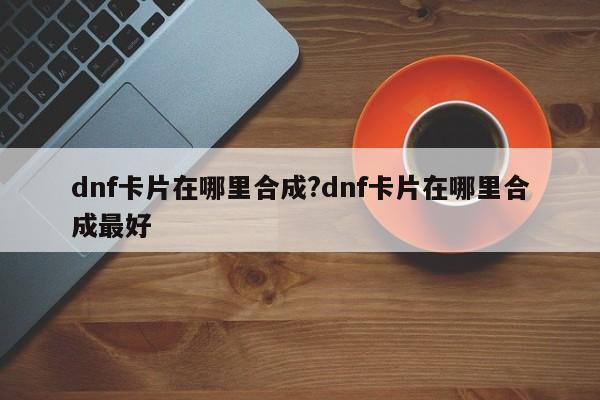 dnf卡片在哪里合成?dnf卡片在哪里合成最好