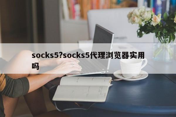socks5?socks5代理浏览器实用吗