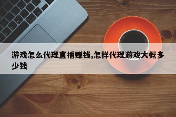 游戏怎么代理直播赚钱,怎样代理游戏大概多少钱