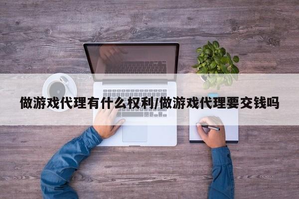 做游戏代理有什么权利/做游戏代理要交钱吗