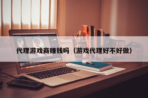 代理游戏商赚钱吗(游戏代理好不好做)