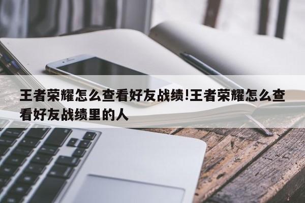 王者荣耀怎么查看好友战绩!王者荣耀怎么查看好友战绩里的人
