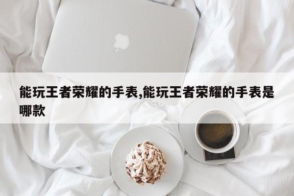能玩王者荣耀的手表,能玩王者荣耀的手表是哪款