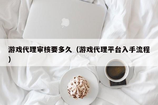 游戏代理审核要多久(游戏代理平台入手流程)