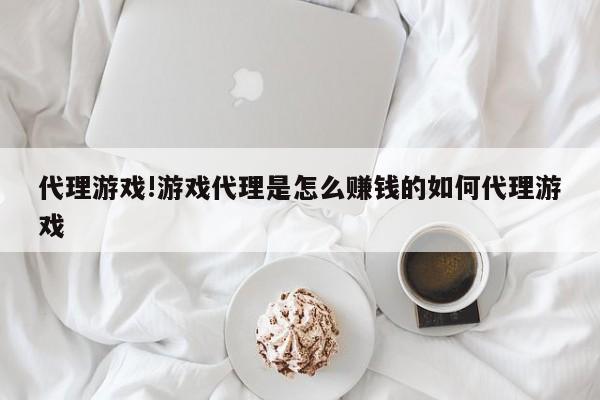 代理游戏!游戏代理是怎么赚钱的如何代理游戏