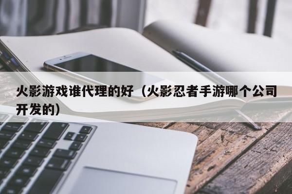 火影游戏谁代理的好(火影忍者手游哪个公司开发的)