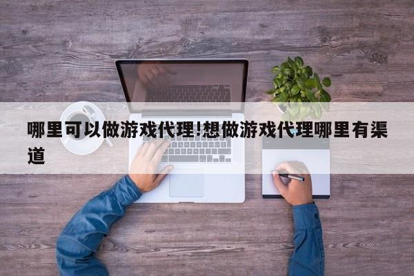 哪里可以做游戏代理!想做游戏代理哪里有渠道
