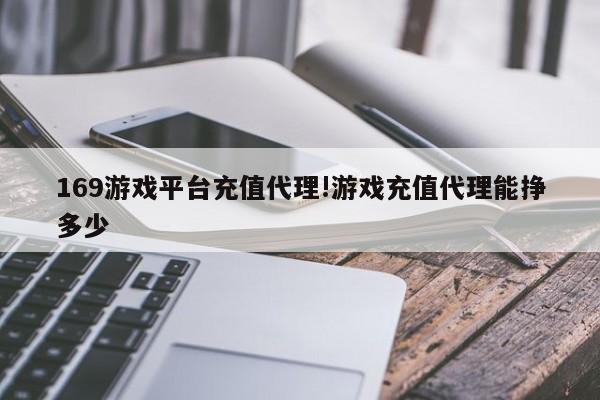 169游戏平台充值代理!游戏充值代理能挣多少