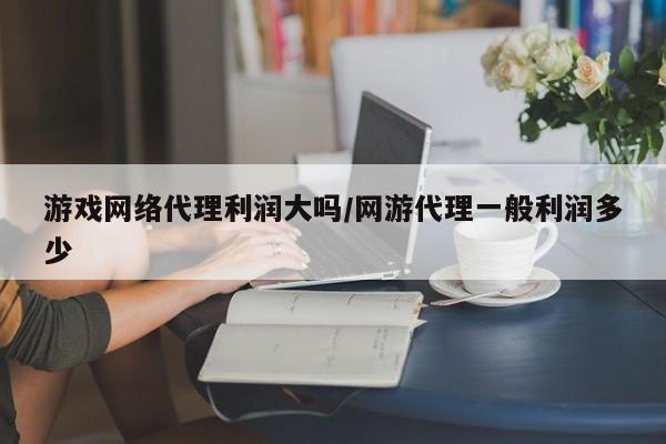游戏网络代理利润大吗/网游代理一般利润多少