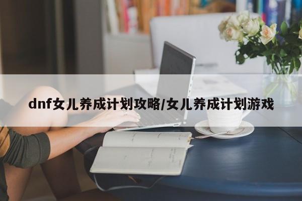 dnf女儿养成计划攻略/女儿养成计划游戏