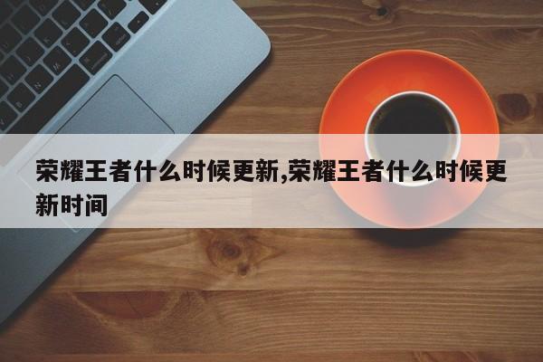 荣耀王者什么时候更新,荣耀王者什么时候更新时间
