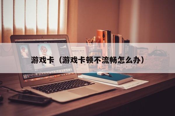 游戏卡(游戏卡顿不流畅怎么办)