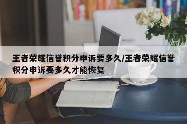 王者荣耀信誉积分申诉要多久/王者荣耀信誉积分申诉要多久才能恢复