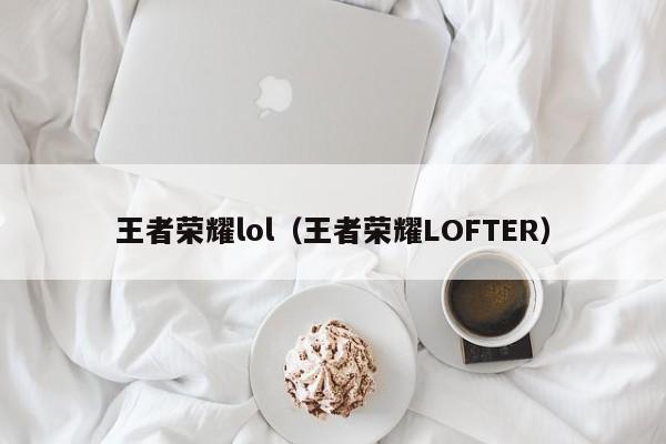 王者荣耀lol(王者荣耀LOFTER)
