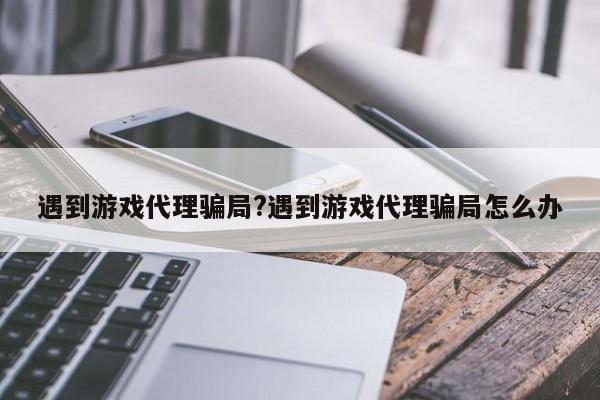 遇到游戏代理骗局?遇到游戏代理骗局怎么办