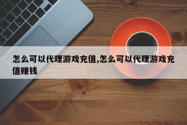 怎么可以代理游戏充值,怎么可以代理游戏充值赚钱