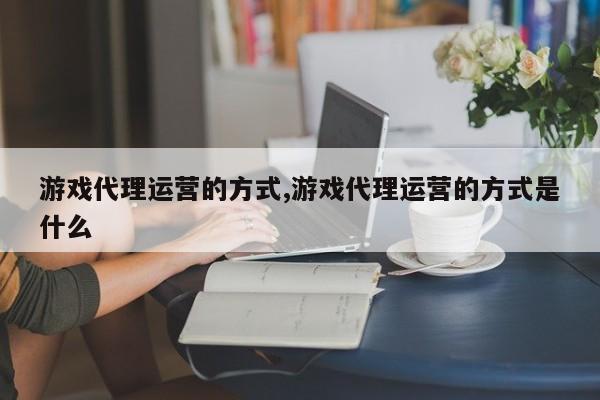 游戏代理运营的方式,游戏代理运营的方式是什么