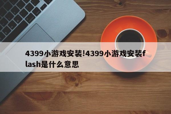 4399小游戏安装!4399小游戏安装flash是什么意思