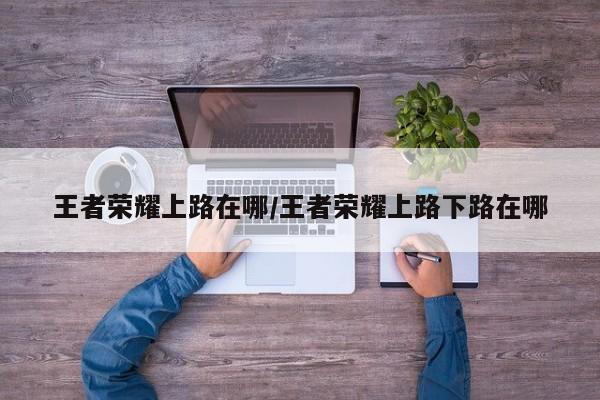王者荣耀上路在哪/王者荣耀上路下路在哪