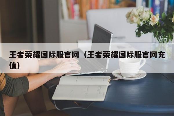 王者荣耀国际服官网(王者荣耀国际服官网充值)