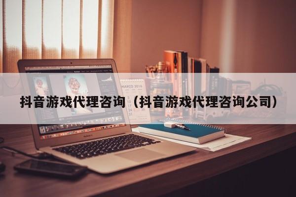 抖音游戏代理咨询(抖音游戏代理咨询公司)