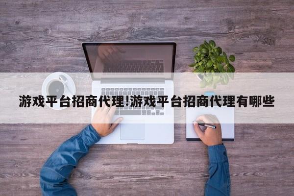 游戏平台招商代理!游戏平台招商代理有哪些