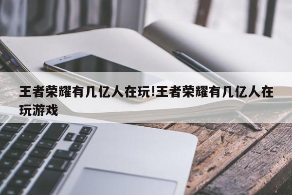 王者荣耀有几亿人在玩!王者荣耀有几亿人在玩游戏