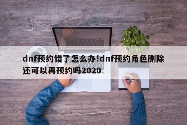 dnf预约错了怎么办!dnf预约角色删除还可以再预约吗2020